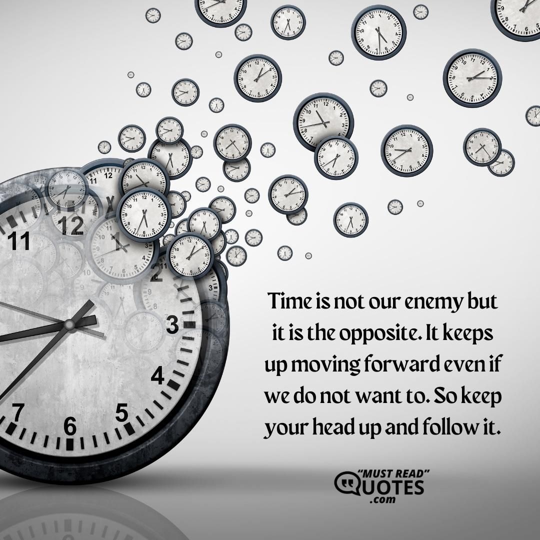Time is not our enemy but it is the opposite. It keeps up moving forward even if we do not want to. So keep your head up and follow it.