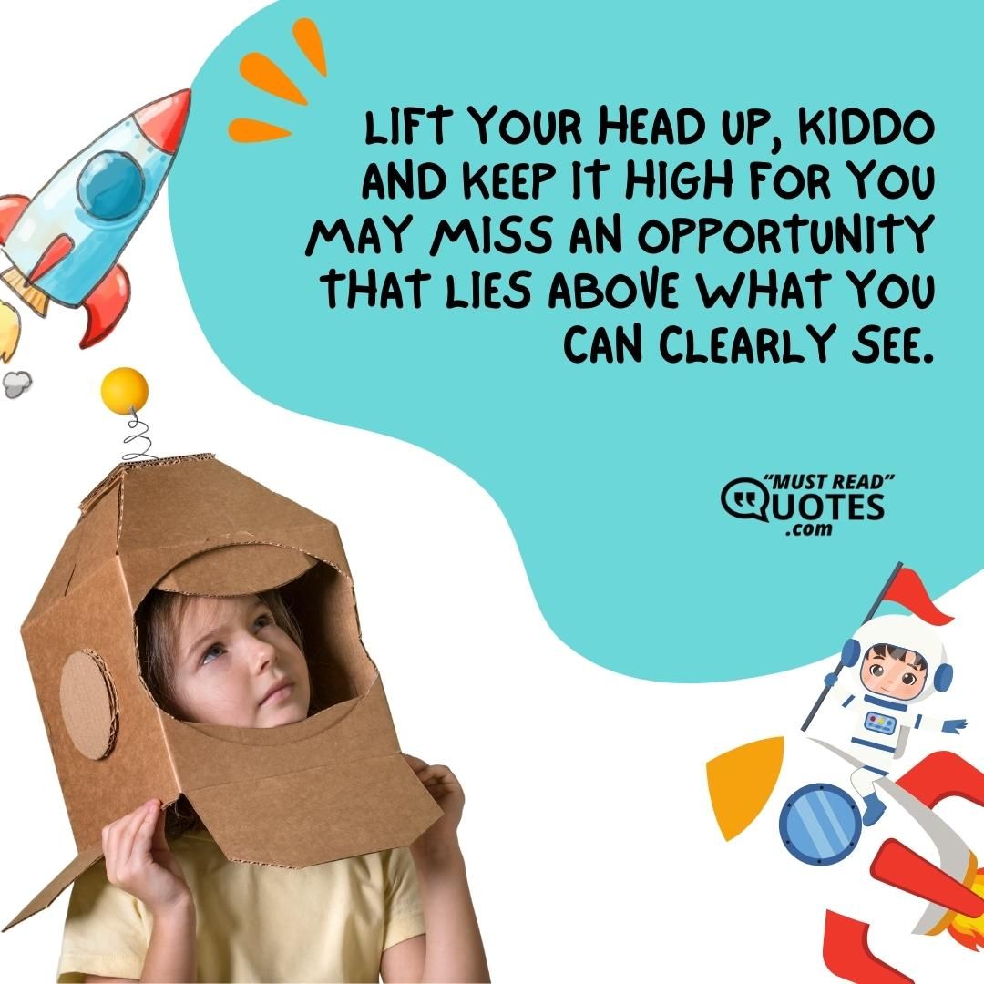 Lift your head up, kiddo and keep it high for you may miss an opportunity that lies above what you can clearly see.