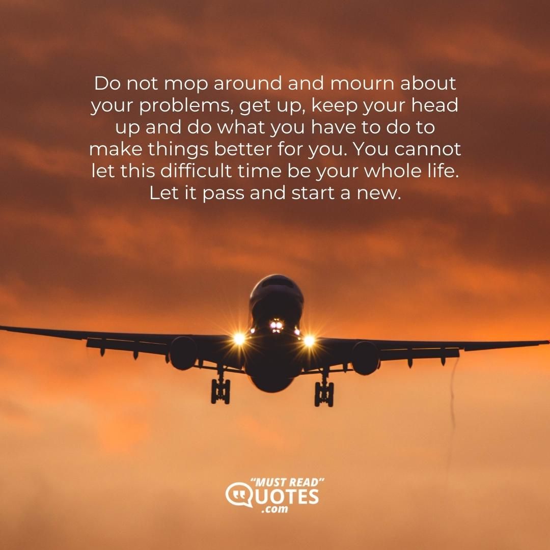 Do not mop around and mourn about your problems, get up, keep your head up and do what you have to do to make things better for you. You cannot let this difficult time be your whole life. Let it pass and start a new.