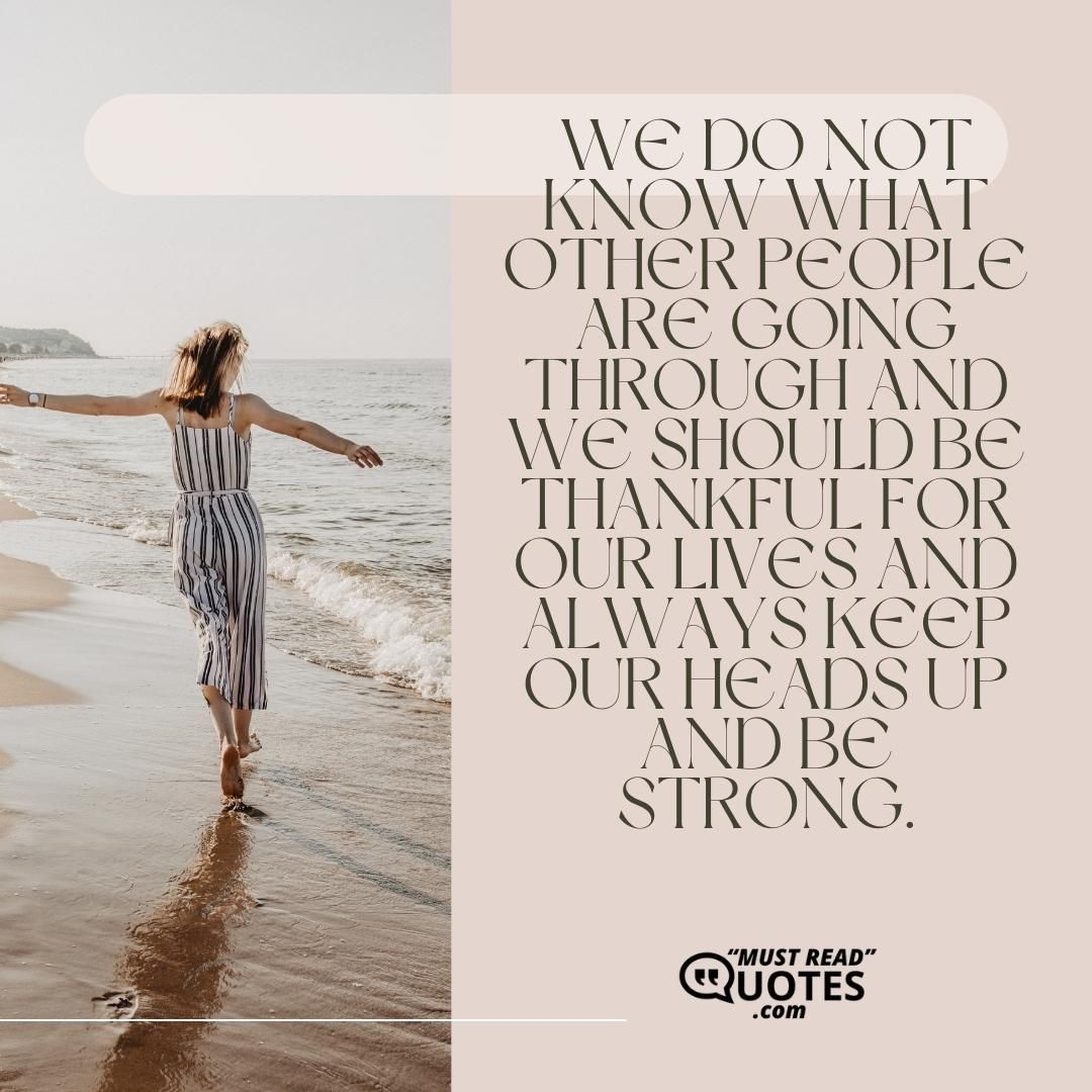 We do not know what other people are going through and we should be thankful for our lives and always keep our heads up and be strong.