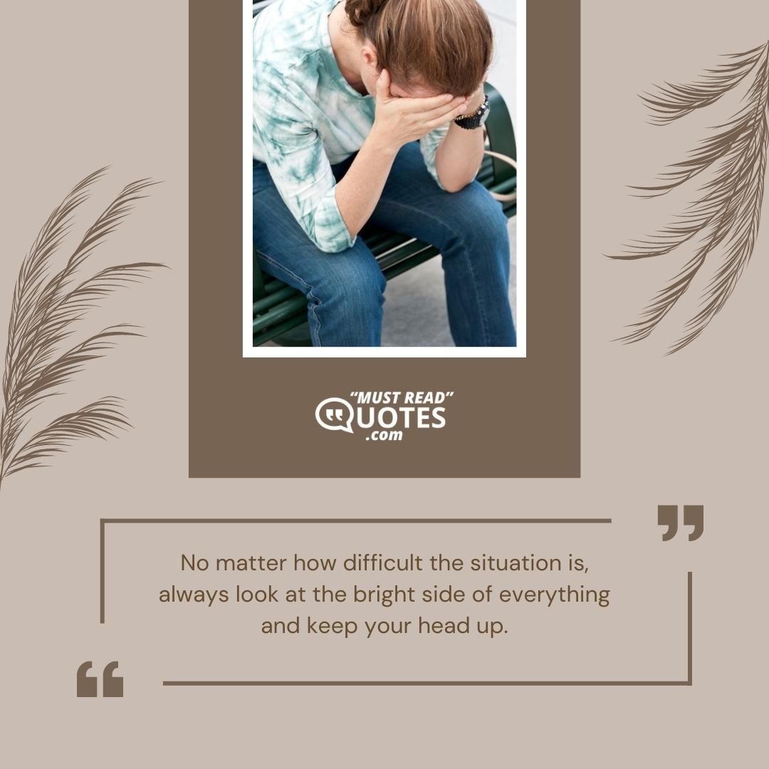 No matter how difficult the situation is, always look at the bright side of everything and keep your head up.