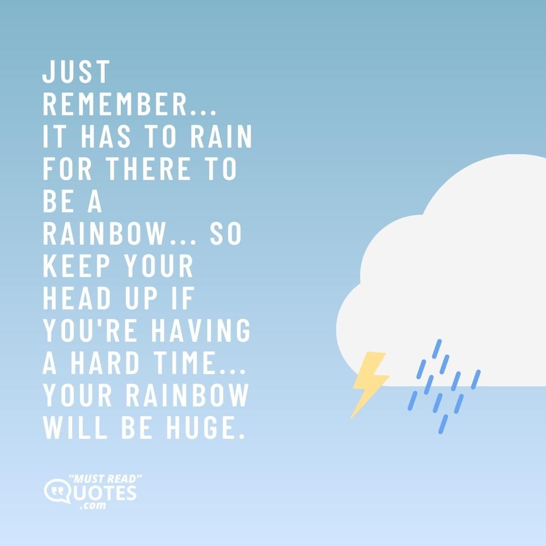 Just remember... it has to rain for there to be a rainbow... So keep your head up if you're having a hard time... your rainbow will be huge.