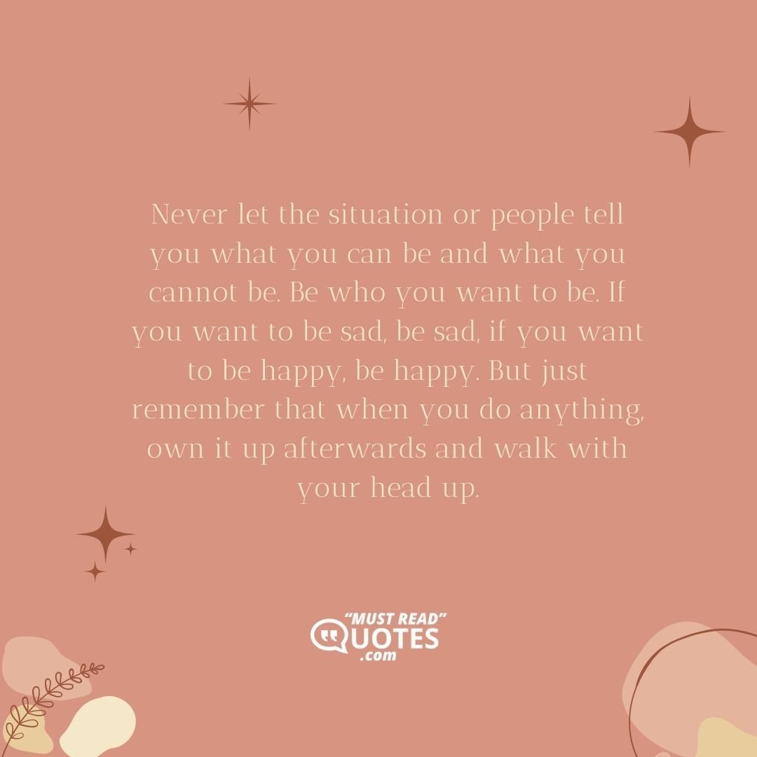 Never let the situation or people tell you what you can be and what you cannot be. Be who you want to be. If you want to be sad, be sad, if you want to be happy, be happy. But just remember that when you do anything, own it up afterwards and walk with your head up.