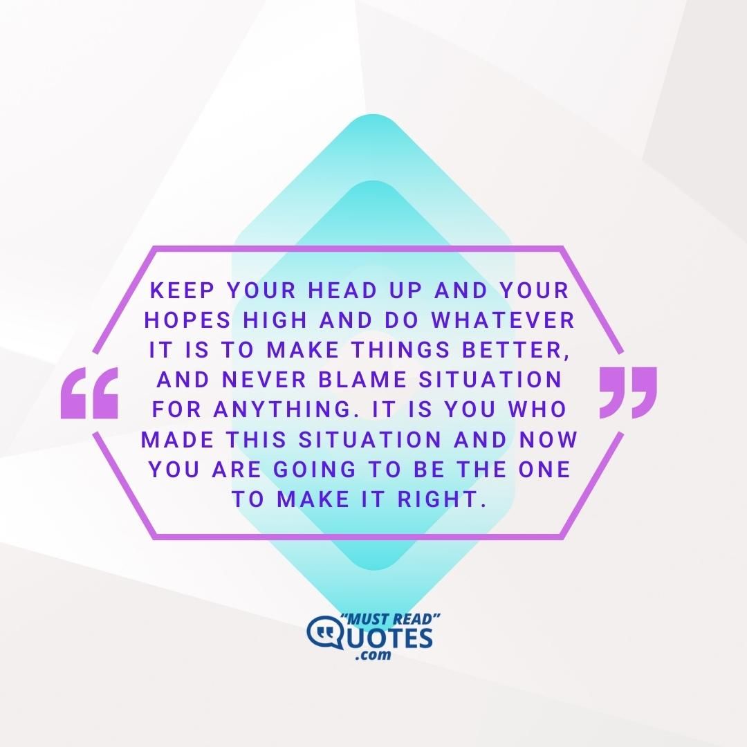 Keep your head up and your hopes high and do whatever it is to make things better, and never blame situation for anything. It is you who made this situation and now you are going to be the one to make it right.