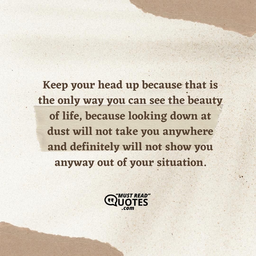 Keep your head up because that is the only way you can see the beauty of life, because looking down at dust will not take you anywhere and definitely will not show you anyway out of your situation.