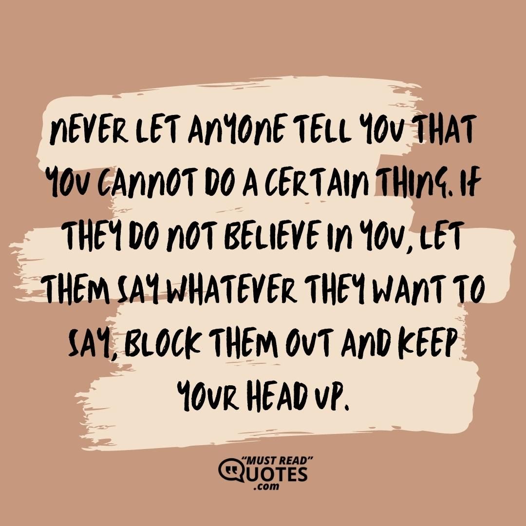 Never let anyone tell you that you cannot do a certain thing. If they do not believe in you, let them say whatever they want to say, block them out and keep your head up.