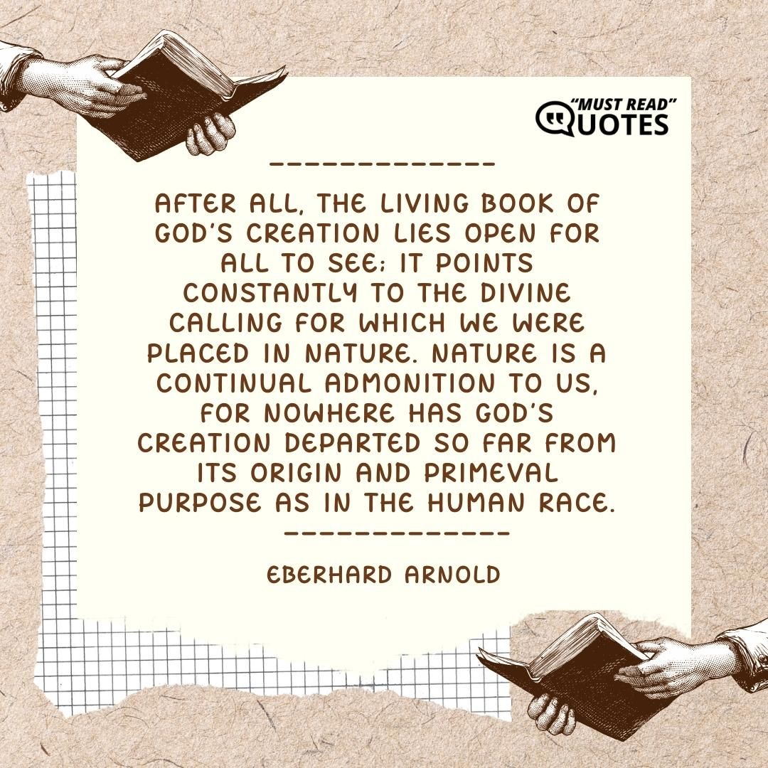 After all, the living book of God's creation lies open for all to see; it points constantly to the divine calling for which we were placed in nature. Nature is a continual admonition to us, for nowhere has God's creation departed so far from its origin and primeval purpose as in the human race.