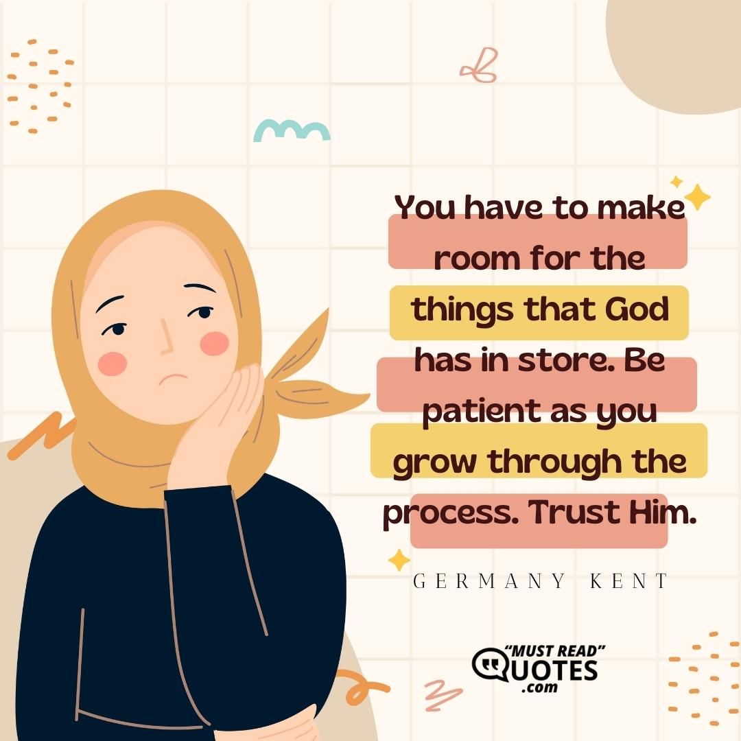 You have to make room for the things that God has in store. Be patient as you grow through the process. Trust Him.