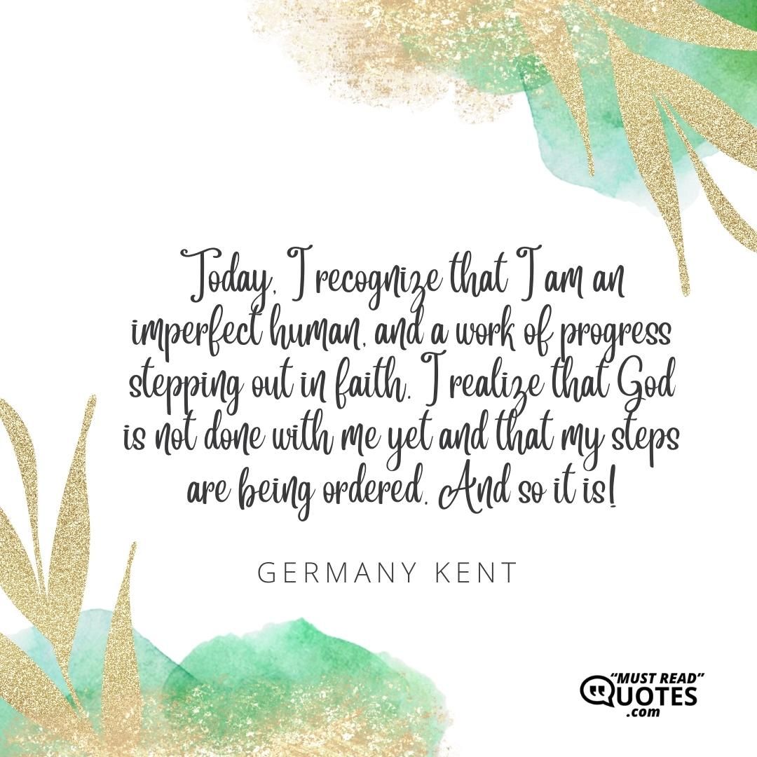 Today, I recognize that I am an imperfect human, and a work of progress stepping out in faith. I realize that God is not done with me yet and that my steps are being ordered. And so it is!