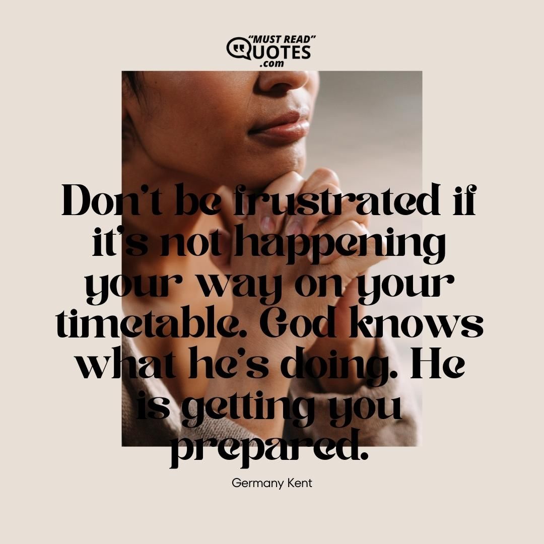 Don’t be frustrated if it’s not happening your way on your timetable. God knows what he’s doing. He is getting you prepared.