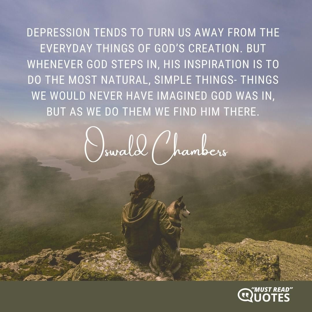 Depression tends to turn us away from the everyday things of God’s creation. But whenever God steps in, His inspiration is to do the most natural, simple things- things we would never have imagined God was in, but as we do them we find Him there.