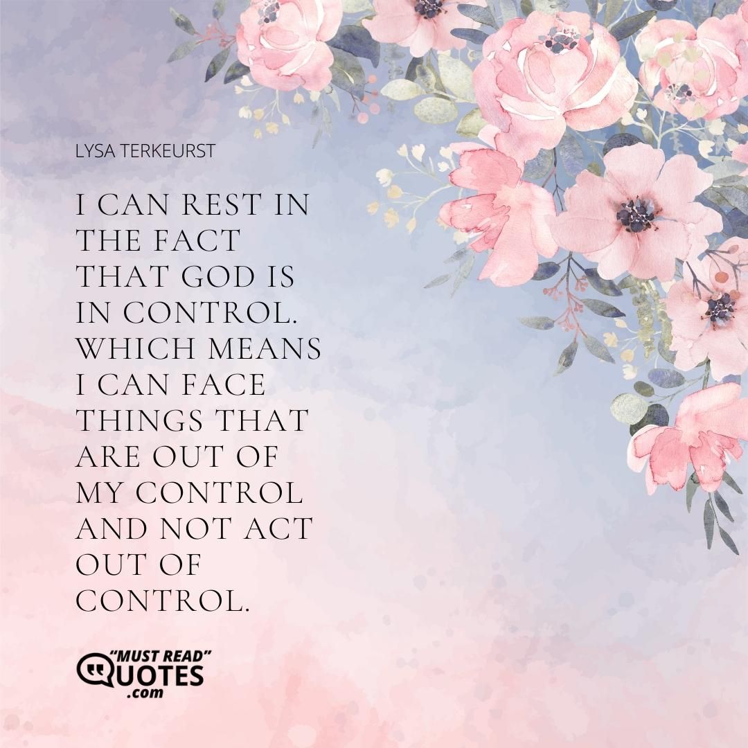 I can rest in the fact that God is in control. Which means I can face things that are out of my control and not act out of control.