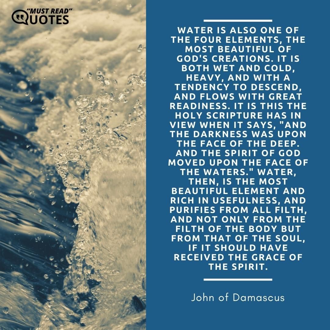 Water is also one of the four elements, the most beautiful of God's creations. It is both wet and cold, heavy, and with a tendency to descend, and flows with great readiness. It is this the Holy Scripture has in view when it says, "And the darkness was upon the face of the deep. And the Spirit of God moved upon the face of the waters." Water, then, is the most beautiful element and rich in usefulness, and purifies from all filth, and not only from the filth of the body but from that of the soul, if it should have received the grace of the Spirit.