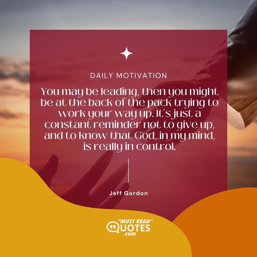 You may be leading, then you might be at the back of the pack trying to work your way up. It’s just a constant reminder not to give up, and to know that God, in my mind, is really in control.