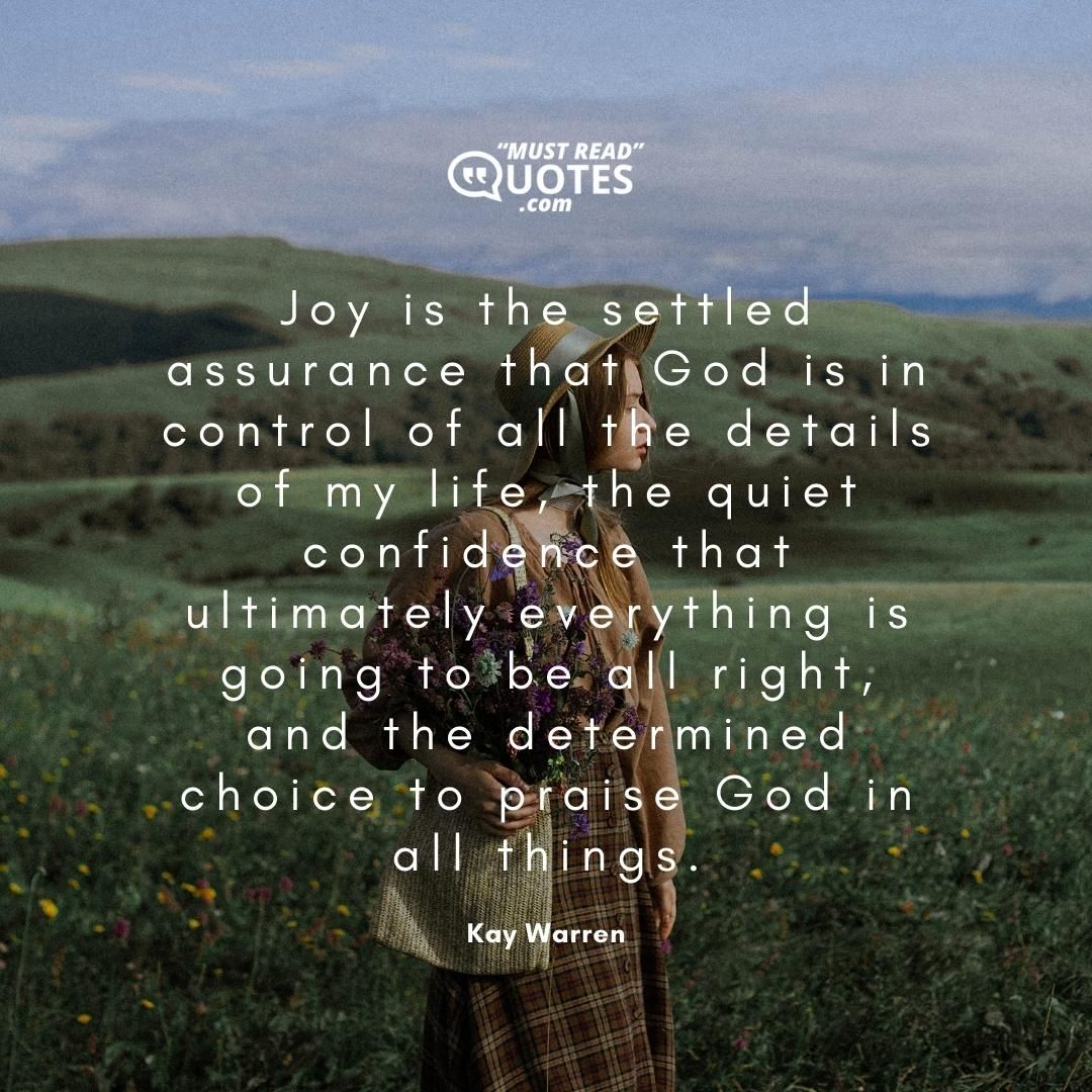 Joy is the settled assurance that God is in control of all the details of my life, the quiet confidence that ultimately everything is going to be all right, and the determined choice to praise God in all things.
