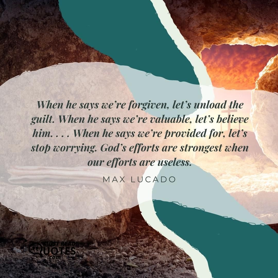 When he says we’re forgiven, let’s unload the guilt. When he says we’re valuable, let’s believe him. . . . When he says we’re provided for, let’s stop worrying. God’s efforts are strongest when our efforts are useless.