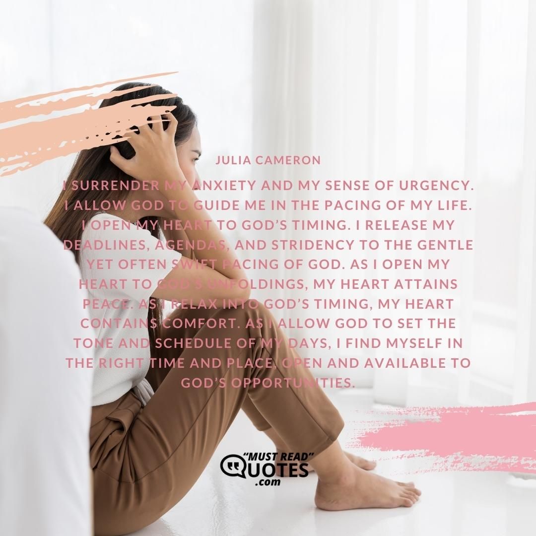 I surrender my anxiety and my sense of urgency. I allow God to guide me in the pacing of my life. I open my heart to God’s timing. I release my deadlines, agendas, and stridency to the gentle yet often swift pacing of God. As I open my heart to God’s unfoldings, my heart attains peace. As I relax into God’s timing, my heart contains comfort. As I allow God to set the tone and schedule of my days, I find myself in the right time and place, open and available to God’s opportunities.