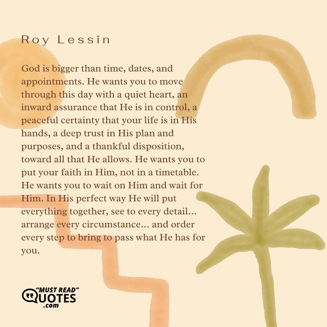 God is bigger than time, dates, and appointments. He wants you to move through this day with a quiet heart, an inward assurance that He is in control, a peaceful certainty that your life is in His hands, a deep trust in His plan and purposes, and a thankful disposition, toward all that He allows. He wants you to put your faith in Him, not in a timetable. He wants you to wait on Him and wait for Him. In His perfect way He will put everything together, see to every detail… arrange every circumstance… and order every step to bring to pass what He has for you.