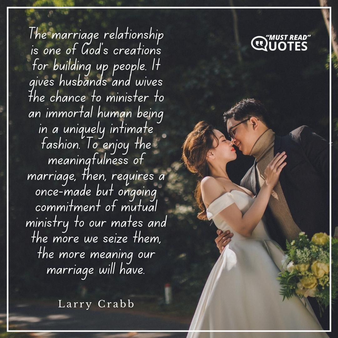 The marriage relationship is one of God's creations for building up people. It gives husbands and wives the chance to minister to an immortal human being in a uniquely intimate fashion. To enjoy the meaningfulness of marriage, then, requires a once-made but ongoing commitment of mutual ministry to our mates and the more we seize them, the more meaning our marriage will have.