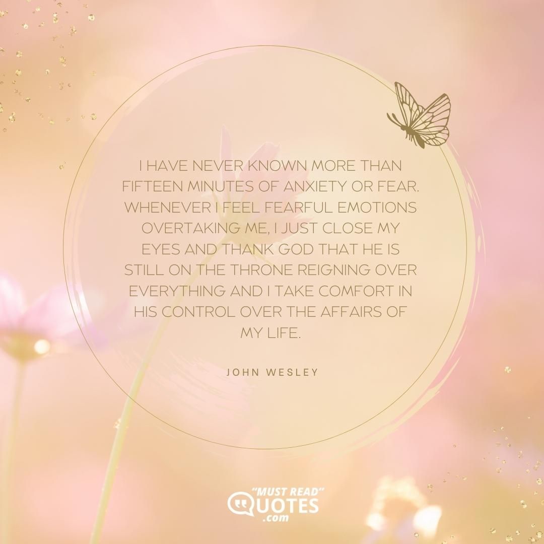 I have never known more than fifteen minutes of anxiety or fear. Whenever I feel fearful emotions overtaking me, I just close my eyes and thank God that He is still on the throne reigning over everything and I take comfort in His control over the affairs of my life.