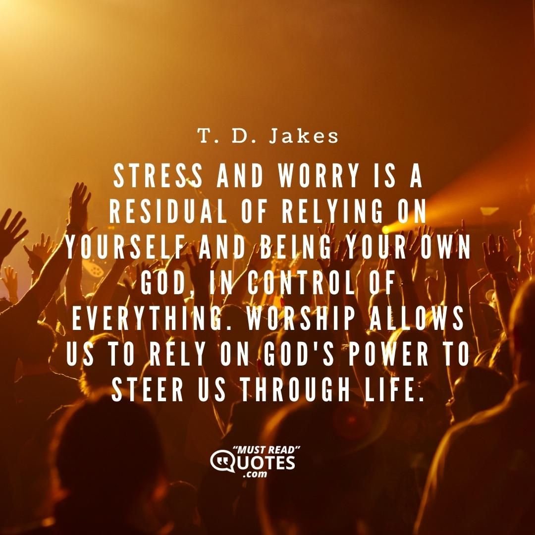 Stress and worry is a residual of relying on yourself and being your own god, in control of everything. Worship allows us to rely on God's power to steer us through life.
