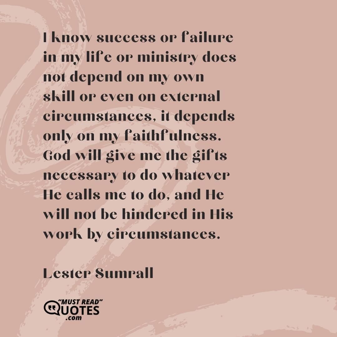 I know success or failure in my life or ministry does not depend on my own skill or even on external circumstances, it depends only on my faithfulness. God will give me the gifts necessary to do whatever He calls me to do, and He will not be hindered in His work by circumstances.