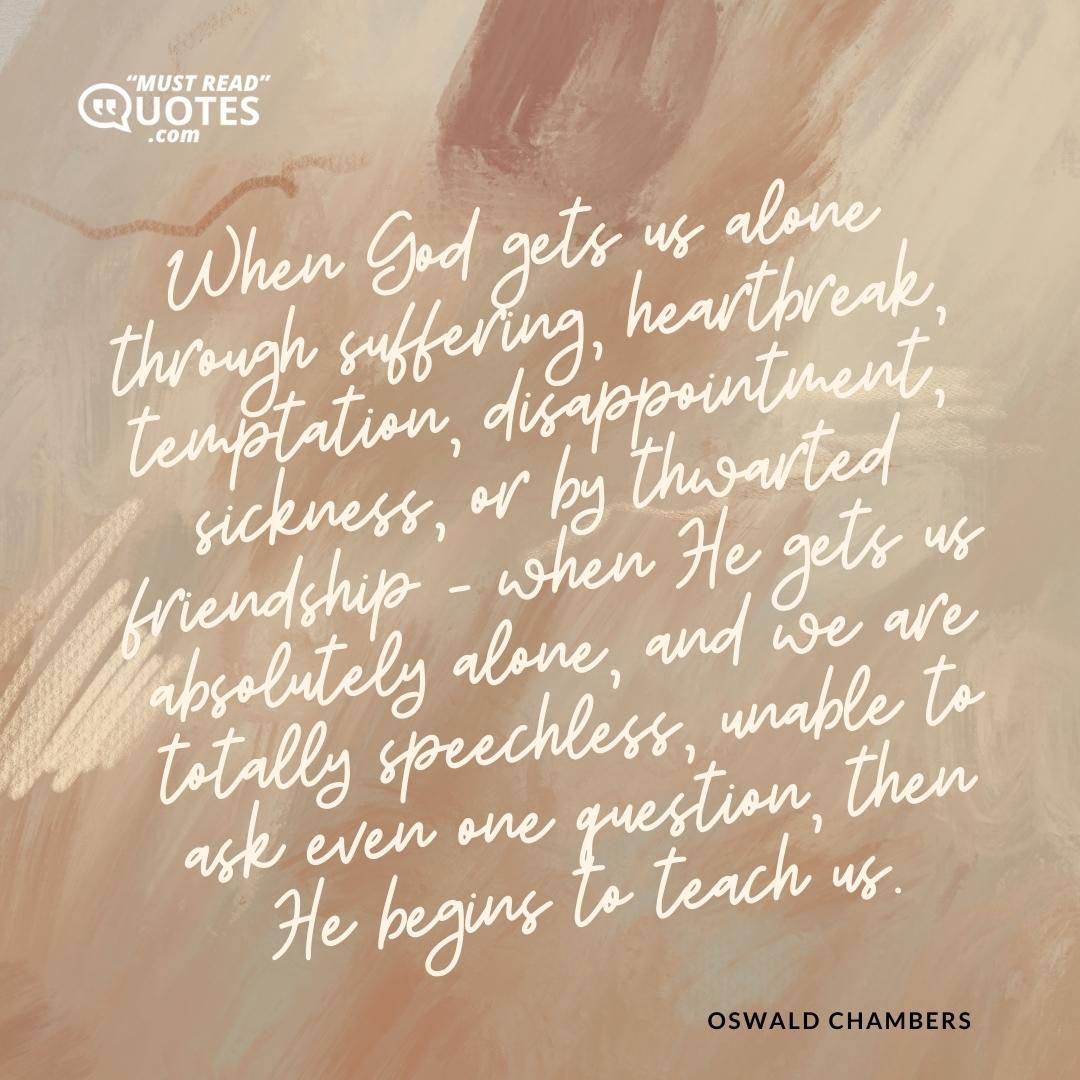 When God gets us alone through suffering, heartbreak, temptation, disappointment, sickness, or by thwarted friendship - when He gets us absolutely alone, and we are totally speechless, unable to ask even one question, then He begins to teach us.