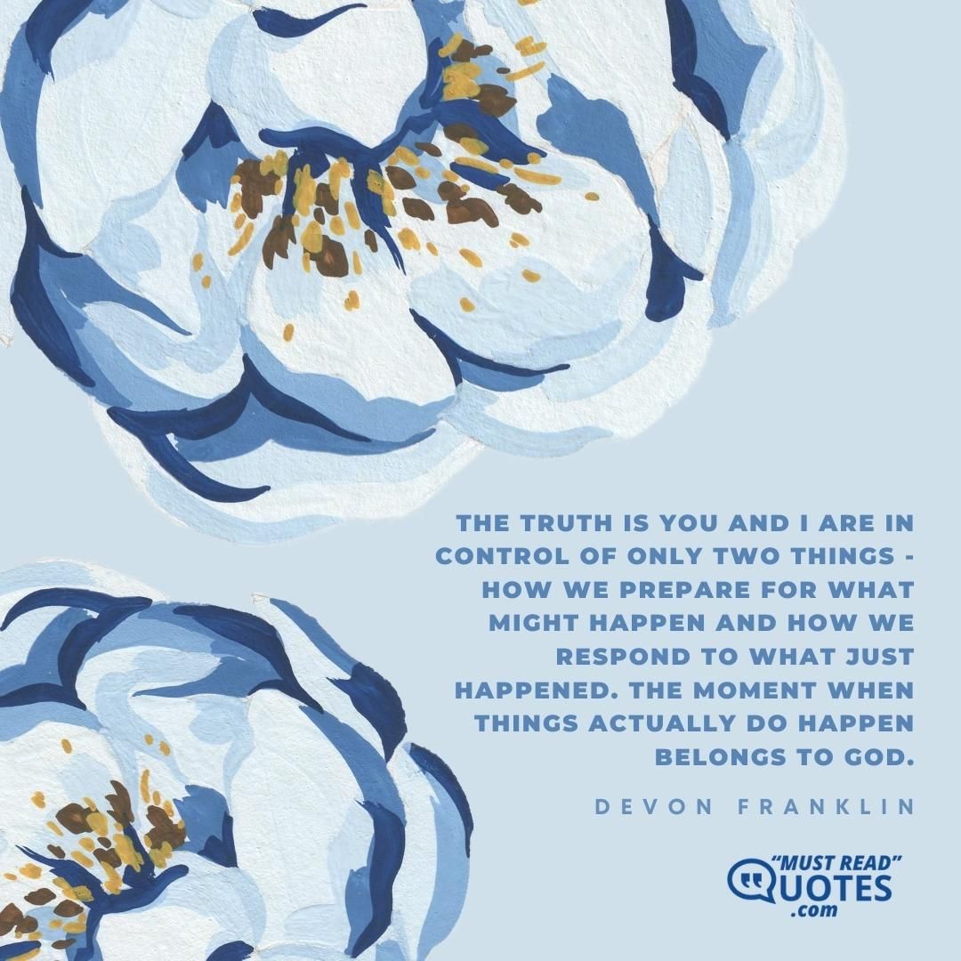 The truth is you and I are in control of only two things - how we prepare for what might happen and how we respond to what just happened. The moment when things actually do happen belongs to God.