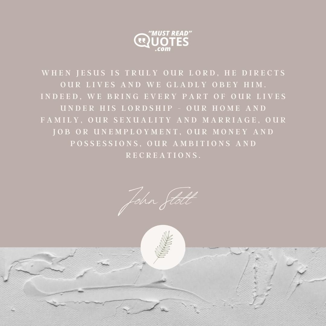 When Jesus is truly our Lord, He directs our lives and we gladly obey Him. Indeed, we bring every part of our lives under His lordship - our home and family, our sexuality and marriage, our job or unemployment, our money and possessions, our ambitions and recreations.