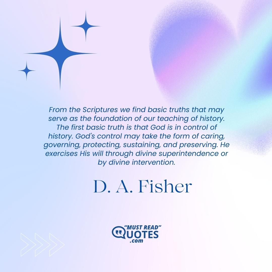 From the Scriptures we find basic truths that may serve as the foundation of our teaching of history. The first basic truth is that God is in control of history. God's control may take the form of caring, governing, protecting, sustaining, and preserving. He exercises His will through divine superintendence or by divine intervention.