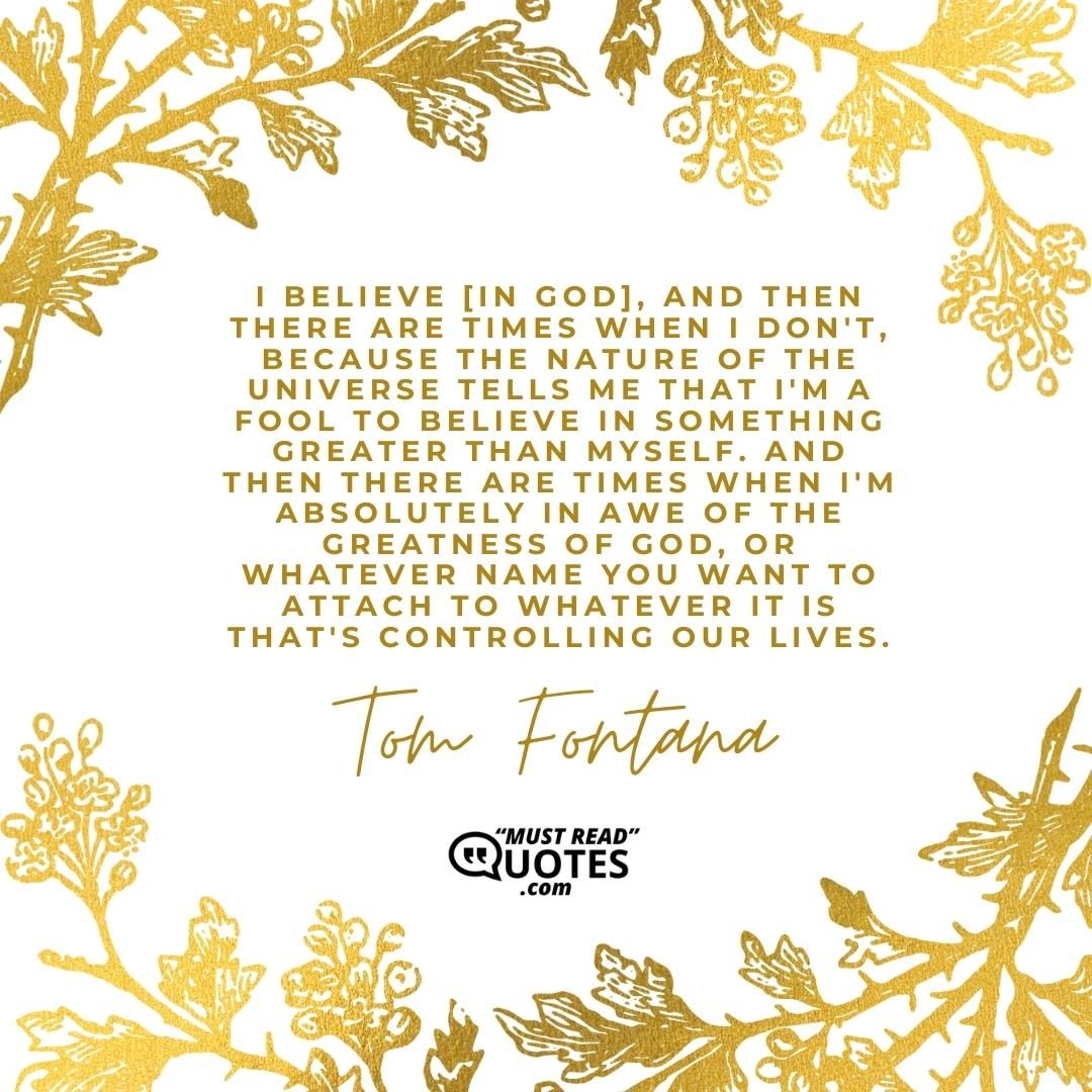 I believe [in God], and then there are times when I don't, because the nature of the universe tells me that I'm a fool to believe in something greater than myself. And then there are times when I'm absolutely in awe of the greatness of God, or whatever name you want to attach to whatever it is that's controlling our lives.
