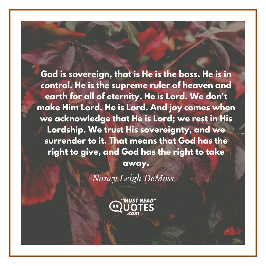God is sovereign, that is He is the boss. He is in control. He is the supreme ruler of heaven and earth for all of eternity. He is Lord. We don't make Him Lord. He is Lord. And joy comes when we acknowledge that He is Lord; we rest in His Lordship. We trust His sovereignty, and we surrender to it. That means that God has the right to give, and God has the right to take away.