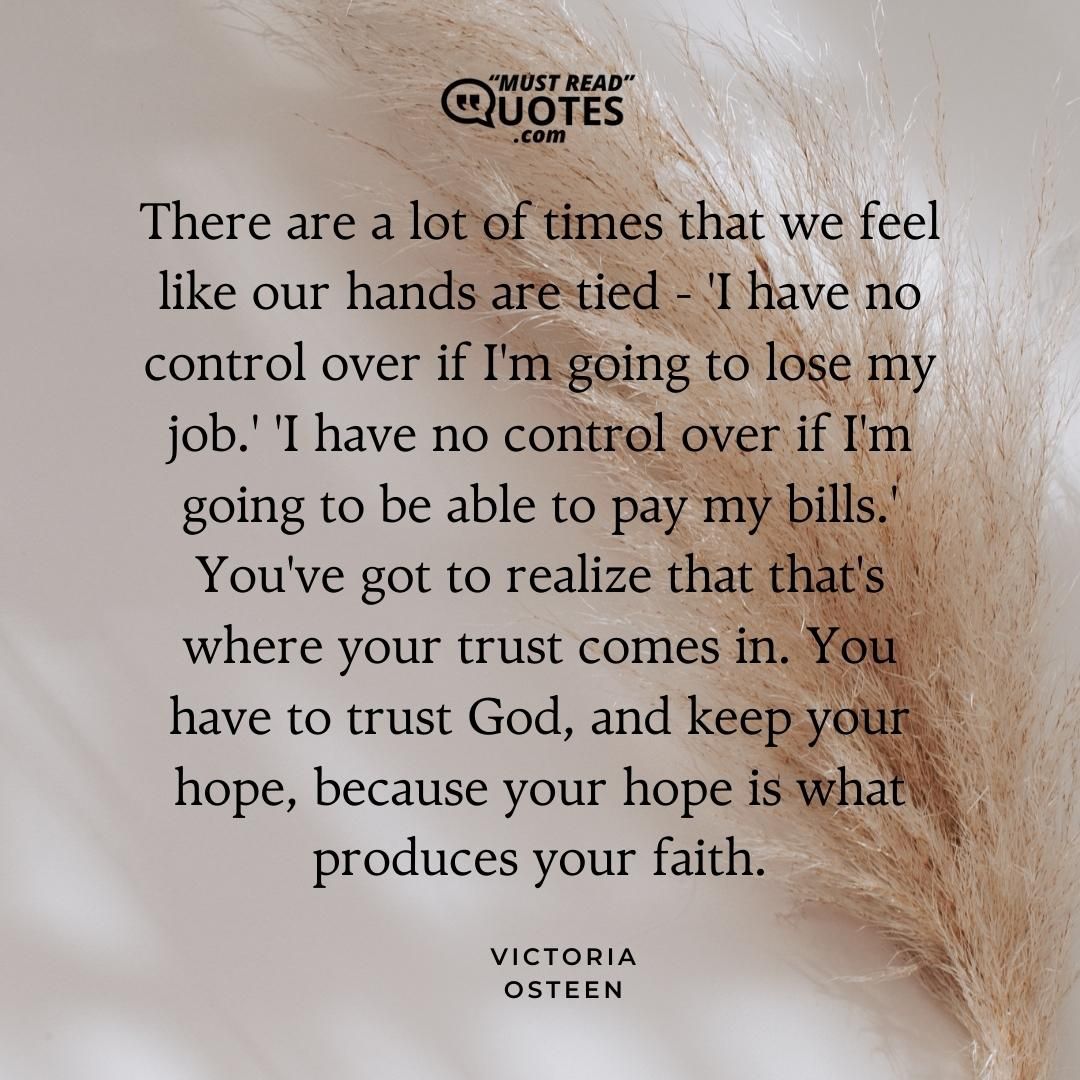 There are a lot of times that we feel like our hands are tied - 'I have no control over if I'm going to lose my job.' 'I have no control over if I'm going to be able to pay my bills.' You've got to realize that that's where your trust comes in. You have to trust God, and keep your hope, because your hope is what produces your faith.
