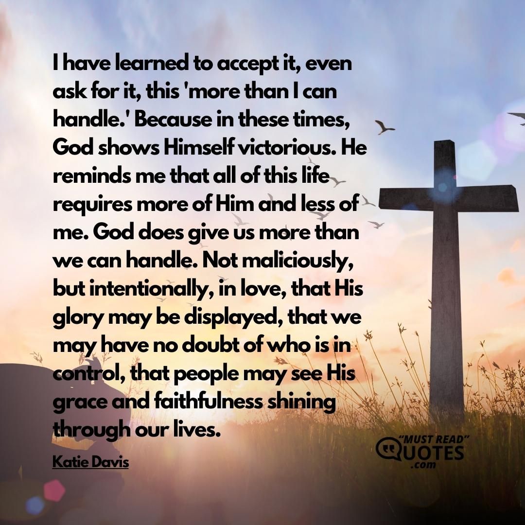 I have learned to accept it, even ask for it, this 'more than I can handle.' Because in these times, God shows Himself victorious. He reminds me that all of this life requires more of Him and less of me. God does give us more than we can handle. Not maliciously, but intentionally, in love, that His glory may be displayed, that we may have no doubt of who is in control, that people may see His grace and faithfulness shining through our lives.