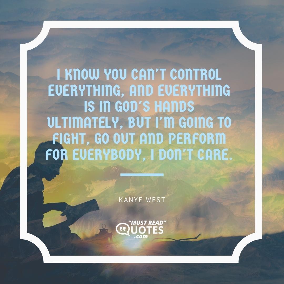 I know you can't control everything, and everything is in God's hands ultimately, but I'm going to fight, go out and perform for everybody, I don't care.