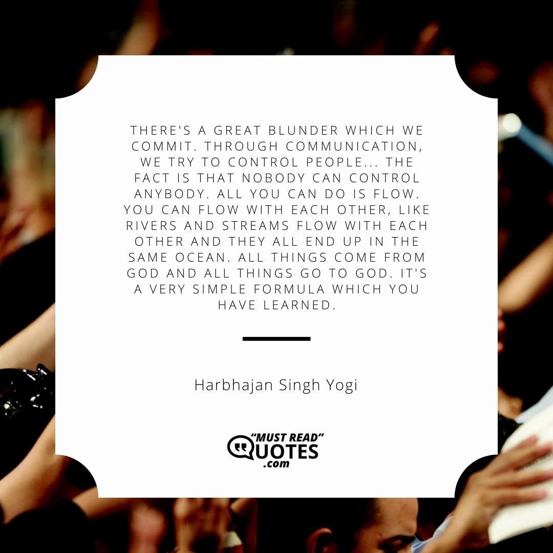 There's a great blunder which we commit. Through communication, we try to control people... The fact is that nobody can control anybody. All you can do is flow. You can flow with each other, like rivers and streams flow with each other and they all end up in the same ocean. All things come from God and all things go to God. It's a very simple formula which you have learned.