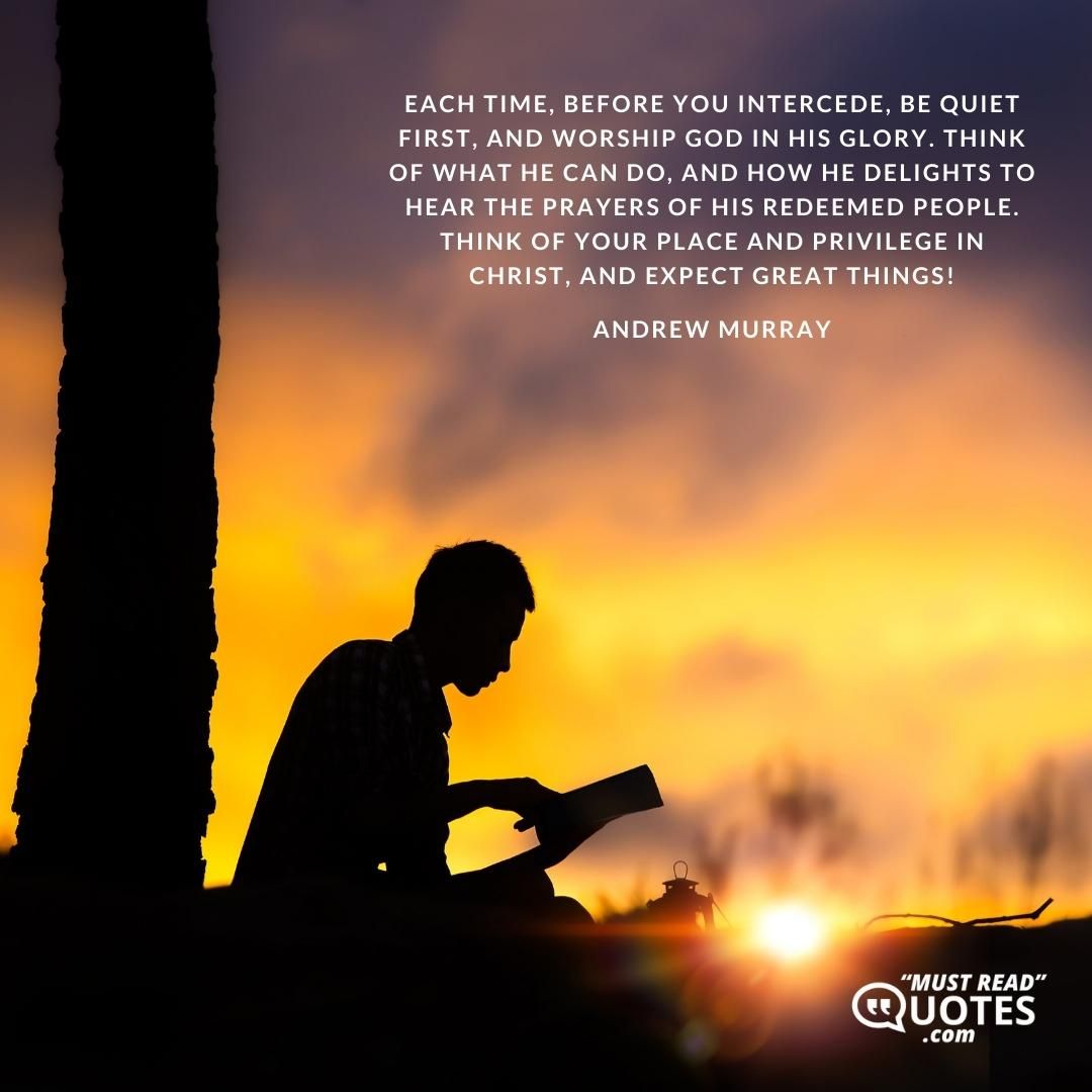 Each time, before you intercede, be quiet first, and worship God in His glory. Think of what He can do, and how He delights to hear the prayers of His redeemed people. Think of your place and privilege in Christ, and expect great things!