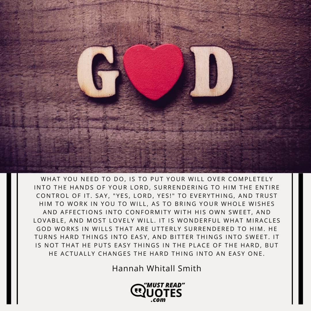 What you need to do, is to put your will over completely into the hands of your Lord, surrendering to Him the entire control of it. Say, "Yes, Lord, YES!" to everything, and trust Him to work in you to will, as to bring your whole wishes and affections into conformity with His own sweet, and lovable, and most lovely will. It is wonderful what miracles God works in wills that are utterly surrendered to Him. He turns hard things into easy, and bitter things into sweet. It is not that He puts easy things in the place of the hard, but He actually changes the hard thing into an easy one.