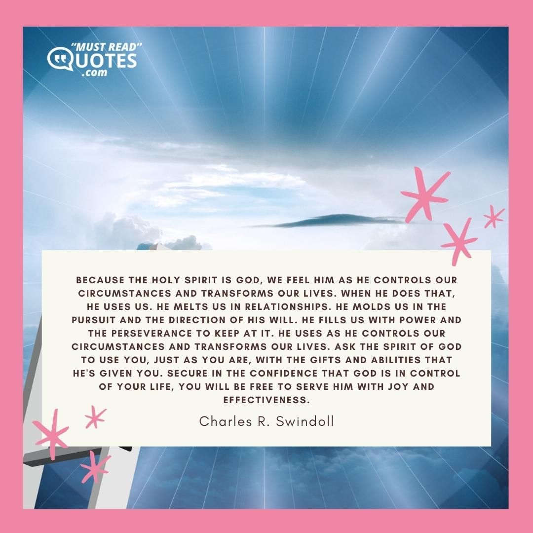 Because the Holy Spirit is God, we feel Him as He controls our circumstances and transforms our lives. When He does that, He uses us. He melts us in relationships. He molds us in the pursuit and the direction of His will. He fills us with power and the perseverance to keep at it. He uses as He controls our circumstances and transforms our lives. Ask the Spirit of God to use you, just as you are, with the gifts and abilities that He's given you. Secure in the confidence that God is in control of your life, you will be free to serve Him with joy and effectiveness.