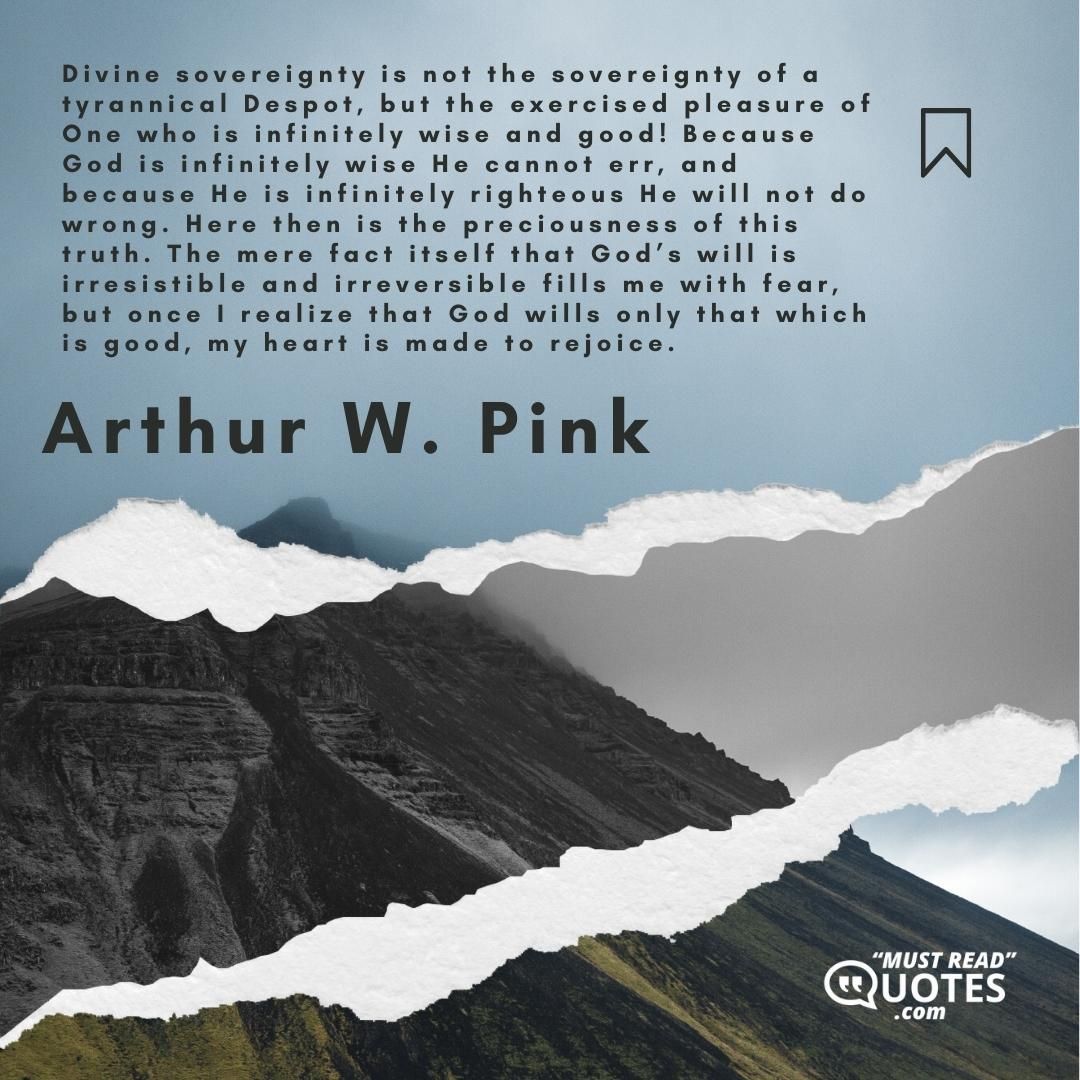 Divine sovereignty is not the sovereignty of a tyrannical Despot, but the exercised pleasure of One who is infinitely wise and good! Because God is infinitely wise He cannot err, and because He is infinitely righteous He will not do wrong. Here then is the preciousness of this truth. The mere fact itself that God’s will is irresistible and irreversible fills me with fear, but once I realize that God wills only that which is good, my heart is made to rejoice.
