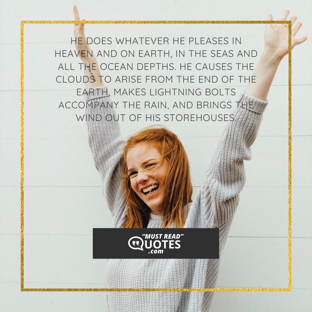 He does whatever he pleases in heaven and on earth, in the seas and all the ocean depths. He causes the clouds to arise from the end of the earth, makes lightning bolts accompany the rain, and brings the wind out of his storehouses.