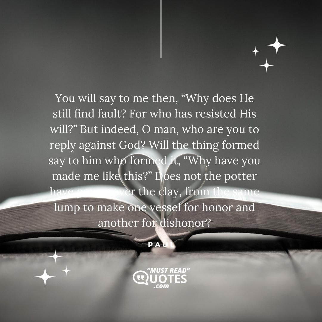 You will say to me then, “Why does He still find fault? For who has resisted His will?” But indeed, O man, who are you to reply against God? Will the thing formed say to him who formed it, “Why have you made me like this?” Does not the potter have power over the clay, from the same lump to make one vessel for honor and another for dishonor?