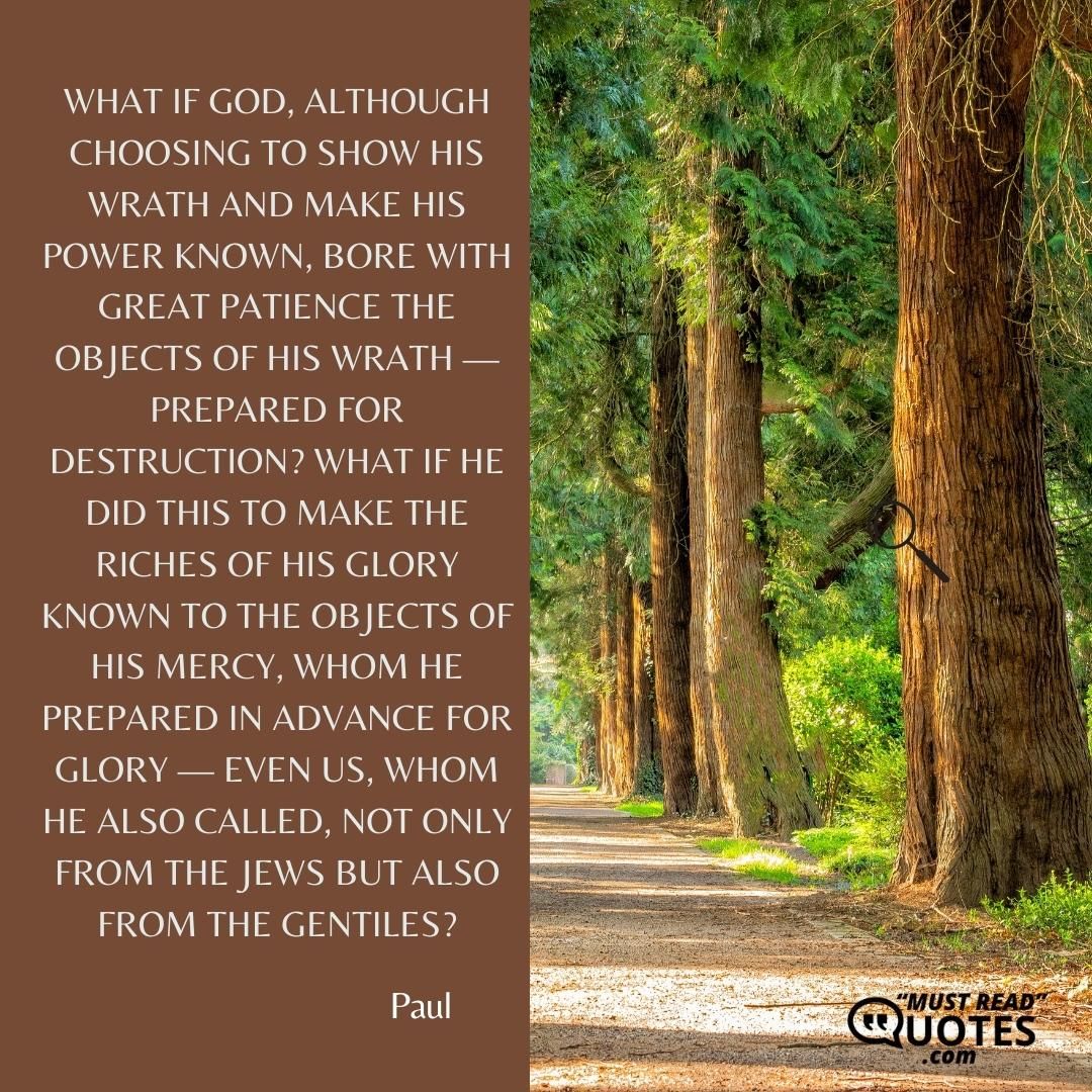 What if God, although choosing to show his wrath and make his power known, bore with great patience the objects of his wrath — prepared for destruction? What if he did this to make the riches of his glory known to the objects of his mercy, whom he prepared in advance for glory — even us, whom he also called, not only from the Jews but also from the Gentiles?