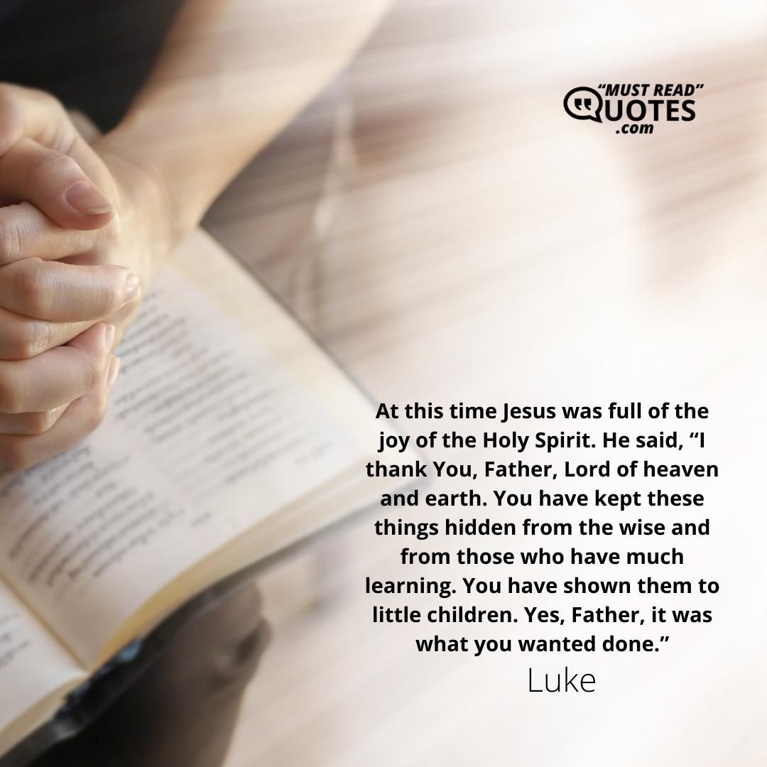 At this time Jesus was full of the joy of the Holy Spirit. He said, “I thank You, Father, Lord of heaven and earth. You have kept these things hidden from the wise and from those who have much learning. You have shown them to little children. Yes, Father, it was what you wanted done.”