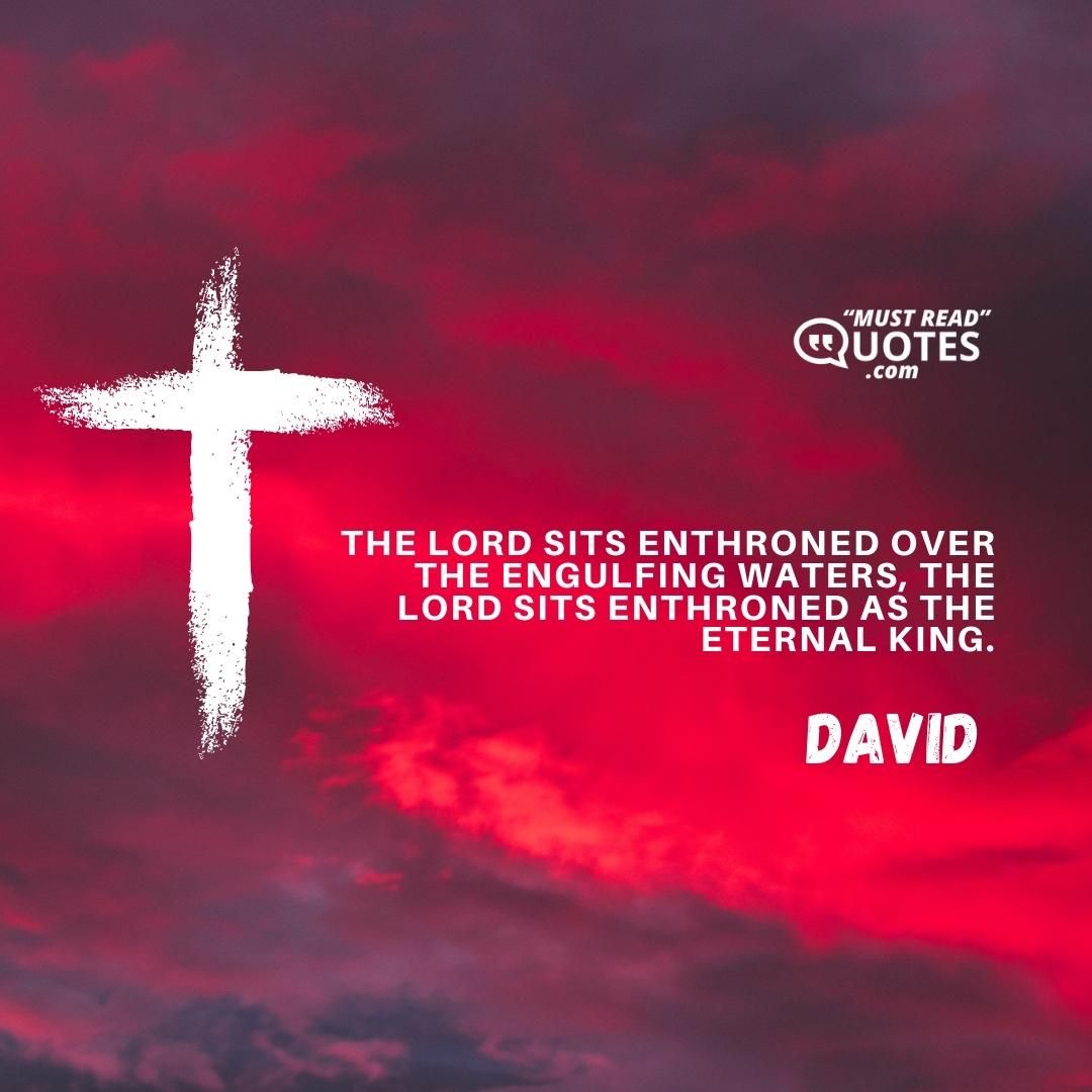 The LORD sits enthroned over the engulfing waters, the LORD sits enthroned as the eternal king.