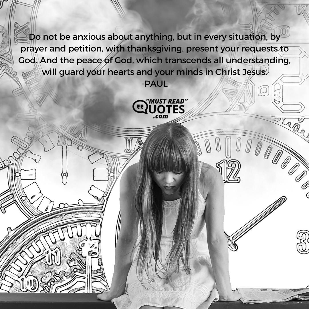 Do not be anxious about anything, but in every situation, by prayer and petition, with thanksgiving, present your requests to God. And the peace of God, which transcends all understanding, will guard your hearts and your minds in Christ Jesus.