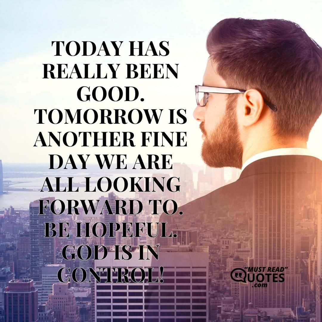 Today has really been good. Tomorrow is another fine day we are all looking forward to. Be hopeful. God is in control!