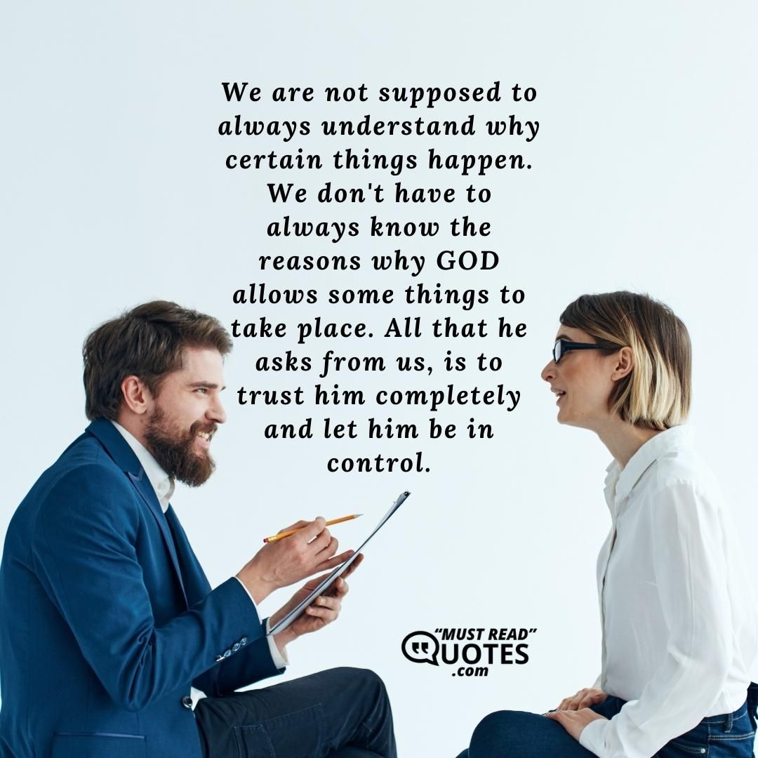We are not supposed to always understand why certain things happen. We don't have to always know the reasons why GOD allows some things to take place. All that he asks from us, is to trust him completely and let him be in control.