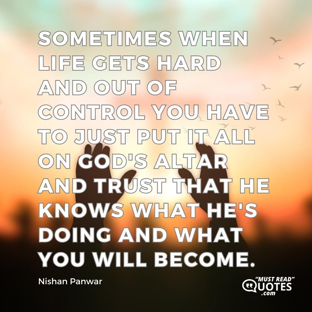 Sometimes when life gets hard and out of control you have to just put it all on God's altar and trust that he knows what he's doing and what you will become.