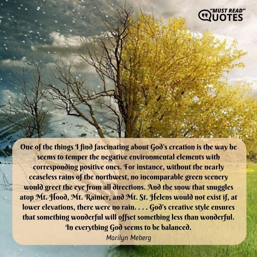 One of the things I find fascinating about God's creation is the way he seems to temper the negative environmental elements with corresponding positive ones. For instance, without the nearly ceaseless rains of the northwest, no incomparable green scenery would greet the eye from all directions. And the snow that snuggles atop Mt. Hood, Mt. Rainier, and Mt. St. Helens would not exist if, at lower elevations, there were no rain. . . . God's creative style ensures that something wonderful will offset something less than wonderful. In everything God seems to be balanced.